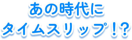 あの時代にタイムスリップ!?