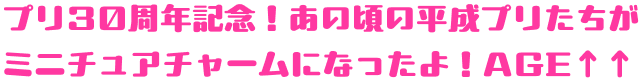 プリ30周年記念！あの頃の平成プリたちが ミニチュアチャームになったよ！AGE↑↑