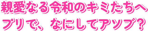 親愛なる令和のキミたちへ プリで何してアソブ？